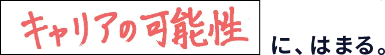 キャリアの可能性に、はまる。