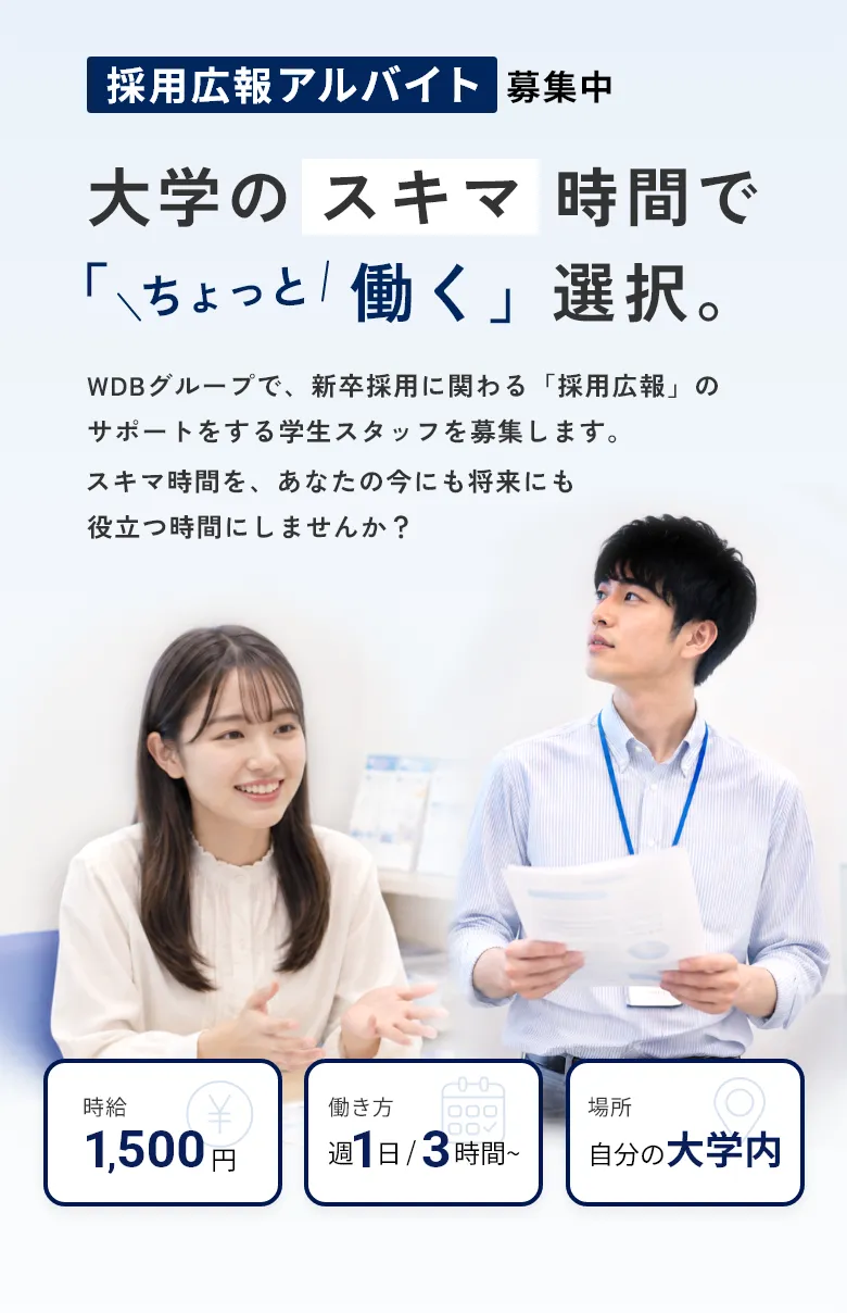 採用広報アルバイト募集中。大学のスキマ時間で「ちょっと働く」選択。WDBグループで新卒採用に関わる「採用広報」のサポートをする学生スタッフを募集します。時給1,500円、週1日・3時間から、自分の大学内で勤務可能。